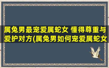 属兔男最宠爱属蛇女 懂得尊重与爱护对方(属兔男如何宠爱属蛇女？尊重和爱护是中心！)